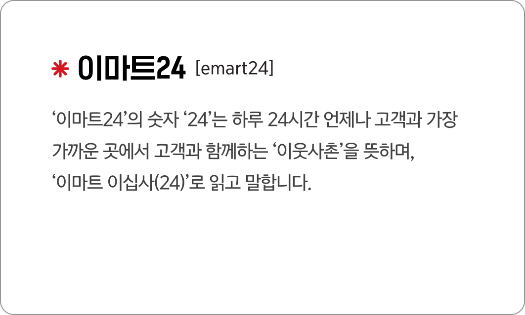 이마트24
                                            [emart24]
                                            ‘이마트24’의 숫자 ‘24’는 하루 24시간 언제나 고객과 가장 
                                            가까운 곳에서 고객과 함께하는 ‘이웃사촌’을 뜻하며, 
                                            ‘이마트 이십사(24)’로 읽고 말합니다.