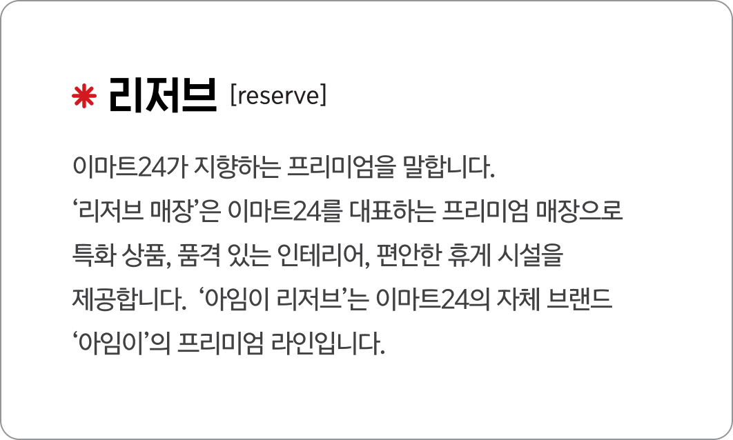 리저브
                                            [reserve]
                                            이마트24가 지향하는 프리미엄을 말합니다.
                                            ‘리저브 매장’은 이마트24를 대표하는 프리미엄 매장으로 
                                            특화 상품, 품격 있는 인테리어, 편안한 휴게 시설을 
                                            제공합니다.
                                            ‘아임이 리저브’는 이마트24의 자체 브랜드 
                                            ‘아임이’의 프리미엄 라인입니다. 