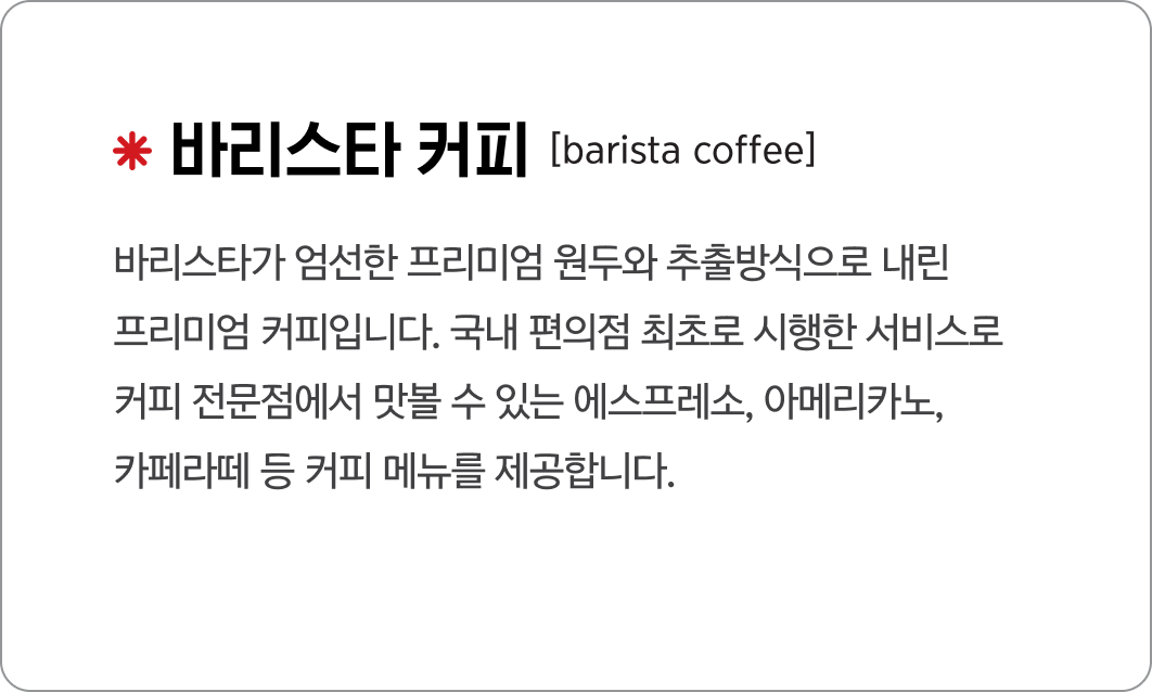 바리스타 커피
                                            [barista coffee]
                                            바리스타가 엄선한 프리미엄 원두와 추출방식으로 내린
                                            프리미엄 커피입니다. 국내 편의점 최초로 시행한 서비스로
                                            커피 전문점에서 맛볼 수 있는 에스프레소, 아메리카노, 
                                            카페라떼 등 커피 메뉴를 제공합니다.