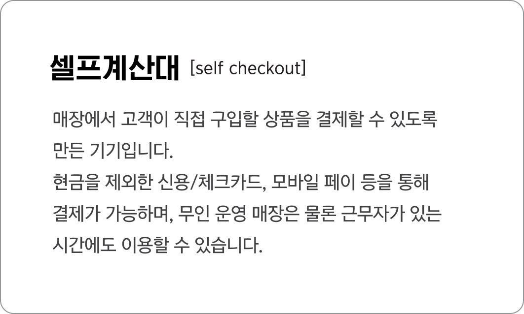 셀프계산대
                                            [self checkout]
                                            매장에서 고객이 직접 구입할 상품을 결제할 수 있도록 
                                            만든 기기입니다. 
                                            현금을 제외한 신용/체크카드, 모바일 페이 등을 통해 
                                            결제가 가능하며, 무인 운영 매장은 물론 근무자가 있는
                                            시간에도 이용할 수 있습니다.