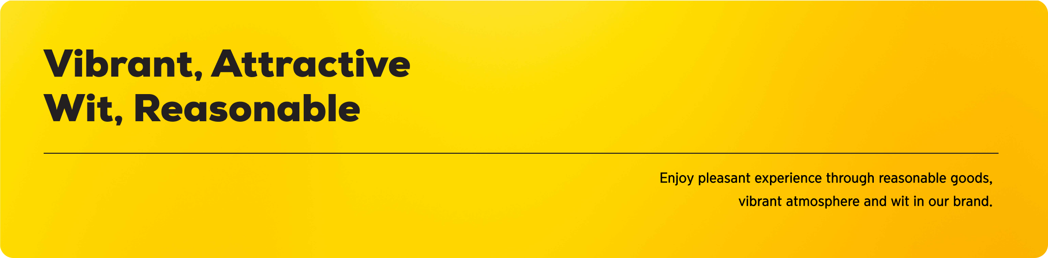 Vibrant, Attractive
                        Wit, Reasonable Enjoy pleasant experience through reasonable goods,
                        ibrant atmosphere and wit in our brand.