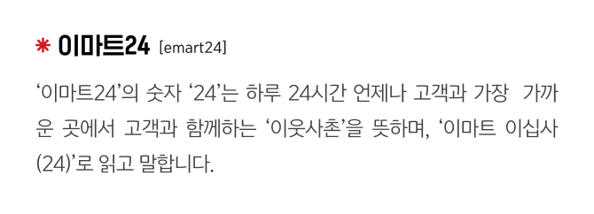 이마트24
                                    [emart24]
                                    ‘이마트24’의 숫자 ‘24’는 하루 24시간 언제나 고객과 가장  가까운 곳에서 고객과 함께하는 ‘이웃사촌’을 뜻하며, ‘이마트 이십사(24)’로 읽고 말합니다.