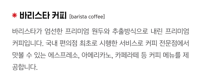 바리스타 커피
                                    [barista coffee]
                                    바리스타가 엄선한 프리미엄 원두와 추출방식으로 내린 프리미엄 커피입니다. 국내 편의점 최초로 시행한 서비스로 커피 전문점에서 맛볼 수 있는 에스프레소, 아메리카노, 카페라떼 등 커피 메뉴를 제공합니다.