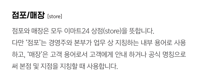 점포/매장
                                    [store]
                                    점포와 매장은 모두 이마트24 상점(store)을 뜻합니다. 
                                    다만 ‘점포’는 경영주와 본부가 업무 상 지칭하는 내부 용어로 사용하고, ‘매장’은 고객 용어로서 고객에게 안내 하거나 공식 명칭으로써 본점 및 지점을 지칭할 때 사용합니다.