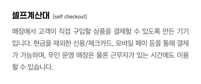 셀프계산대
                                    [self checkout]
                                    매장에서 고객이 직접 구입할 상품을 결제할 수 있도록 만든 기기입니다. 현금을 제외한 신용/체크카드, 모바일 페이 등을 통해 결제가 가능하며, 무인 운영 매장은 물론 근무자가 있는 시간에도 이용할 수 있습니다.