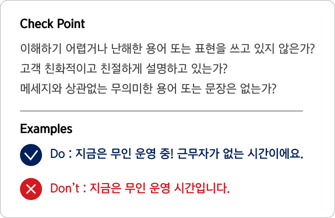 Check Point 이해하기 어렵거나 난해한 용어 또는 표현을 쓰고 있지 않은가?
                                고객 친화적이고 친절하게 설명하고 있는가?
                                메세지와 상관없는 무의미한 용어 또는 문장은 없는가? Examples Do : 지금은 무인 운영 중! 근무자가 없는 시간이에요.
                                Don’t : 지금은 무인 운영 시간입니다.