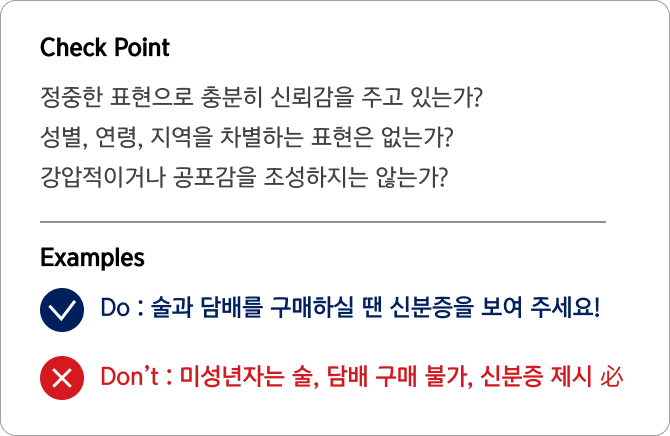 Check Point 정중한 표현으로 충분히 신뢰감을 주고 있는가?
                                성별, 연령, 지역을 차별하는 표현은 없는가?
                                강압적이거나 공포감을 조성하지는 않는가? Examples Do : 술과 담배를 구매하실 땐 신분증을 보여 주세요!
                                Don’t : 미성년자는 술, 담배 구매 불가, 신분증 제시 必