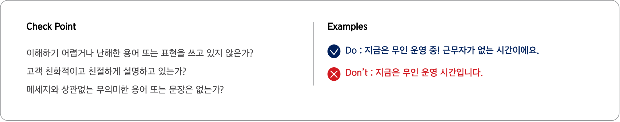 Check Point 이해하기 어렵거나 난해한 용어 또는 표현을 쓰고 있지 않은가?
                                고객 친화적이고 친절하게 설명하고 있는가?
                                메세지와 상관없는 무의미한 용어 또는 문장은 없는가? Examples Do : 지금은 무인 운영 중! 근무자가 없는 시간이에요.
                                Don’t : 지금은 무인 운영 시간입니다.