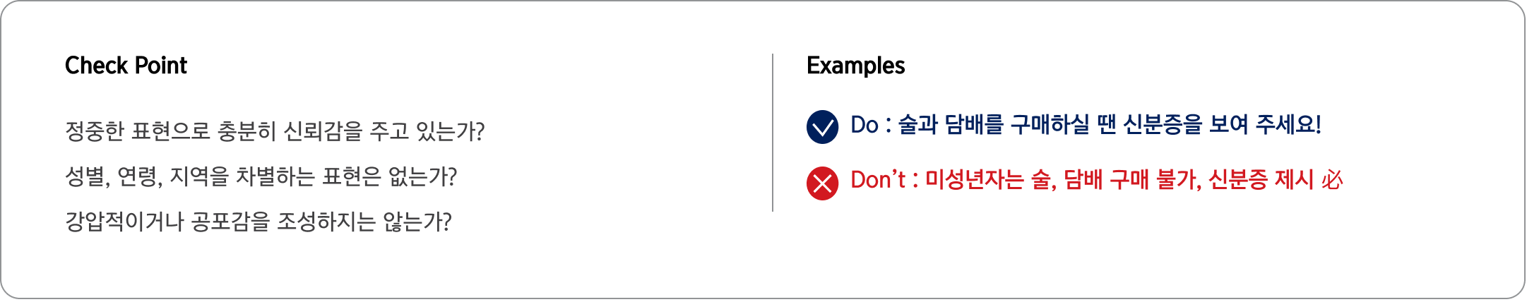 Check Point 정중한 표현으로 충분히 신뢰감을 주고 있는가?
                                성별, 연령, 지역을 차별하는 표현은 없는가?
                                강압적이거나 공포감을 조성하지는 않는가? Examples Do : 술과 담배를 구매하실 땐 신분증을 보여 주세요!
                                Don’t : 미성년자는 술, 담배 구매 불가, 신분증 제시 必