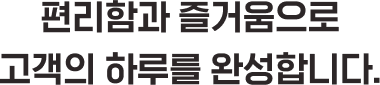 편리함과 즐거움으로 고객의 하루를 완성합니다.