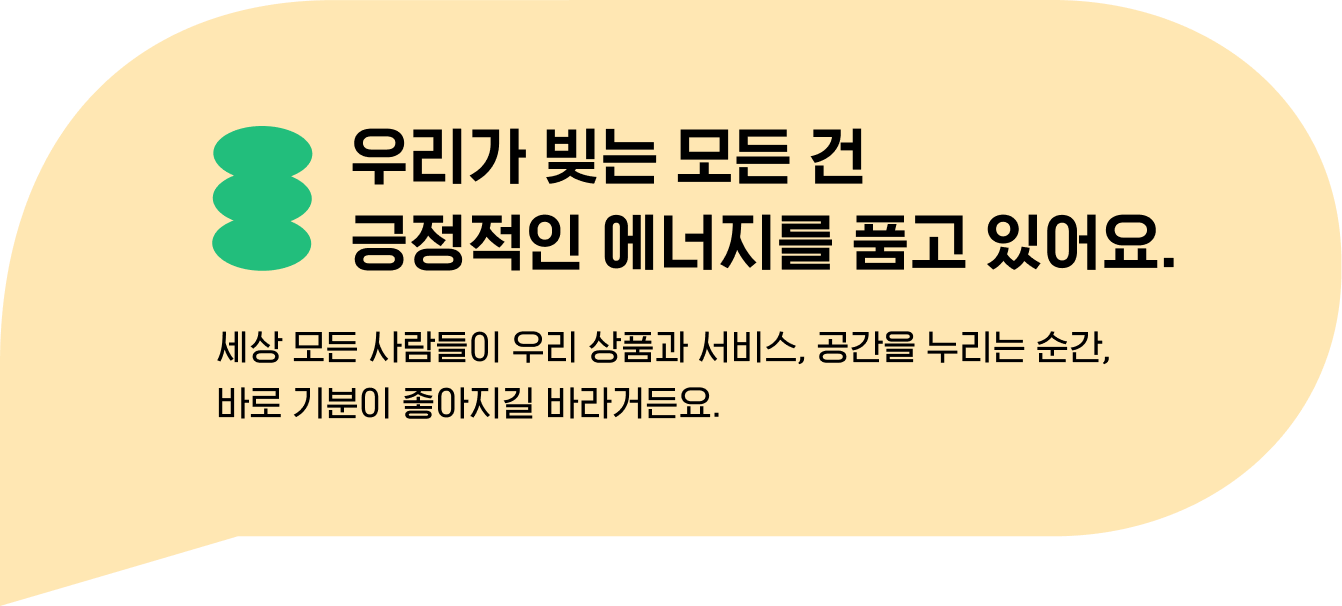 우리가 빚는 모든 건 
                                긍정적인 에너지를 품고 있어요. 세상 모든 사람들이 우리 상품과 서비스, 공간을 누리는 순간, 
                                바로 기분이 좋아지길 바라거든요.