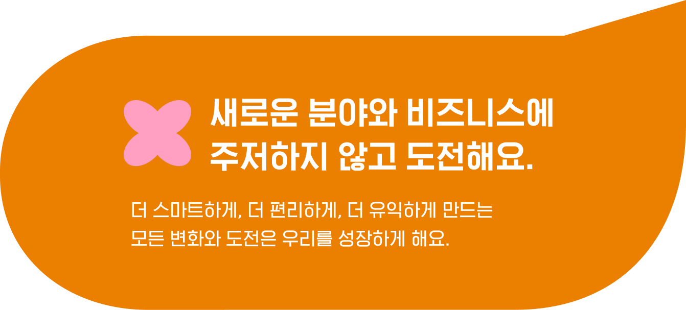 새로운 분야와 비즈니스에 
                                    주저하지 않고 도전해요. 더 스마트하게, 더 편리하게, 더 유익하게 만드는 
                                    모든 변화와 도전은 우리를 성장하게 해요.