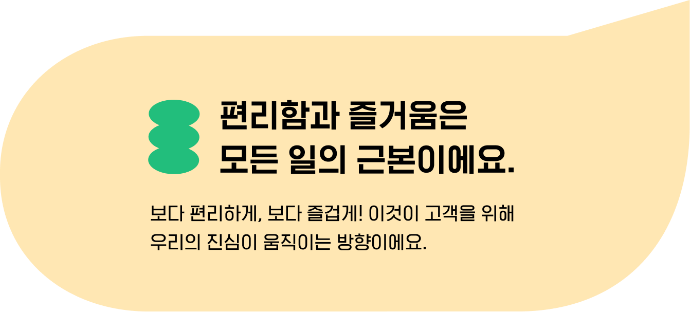 편리함과 즐거움은 
                                    모든 일의 근본이에요. 보다 편리하게, 보다 즐겁게! 이것이 고객을 위해 
                                    우리의 진심이 움직이는 방향이에요.