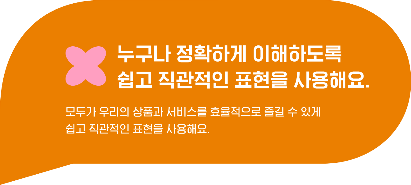 누구나 정확하게 이해하도록 
                                    쉽고 직관적인 표현을 사용해요. 모두가 우리의 상품과 서비스를 효율적으로 즐길 수 있게 
                                    쉽고 직관적인 표현을 사용해요.  